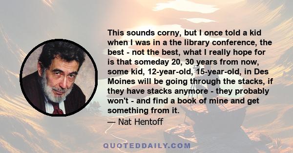 This sounds corny, but I once told a kid when I was in a the library conference, the best - not the best, what I really hope for is that someday 20, 30 years from now, some kid, 12-year-old, 15-year-old, in Des Moines