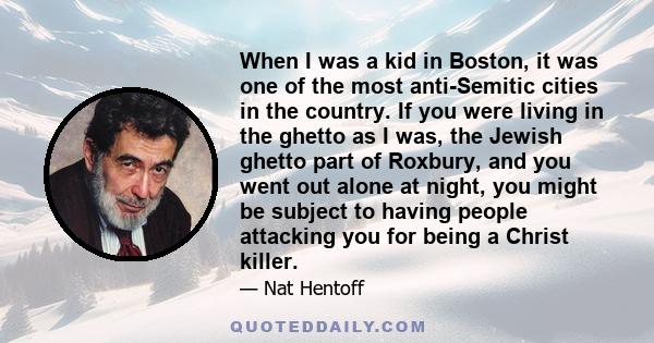 When I was a kid in Boston, it was one of the most anti-Semitic cities in the country. If you were living in the ghetto as I was, the Jewish ghetto part of Roxbury, and you went out alone at night, you might be subject