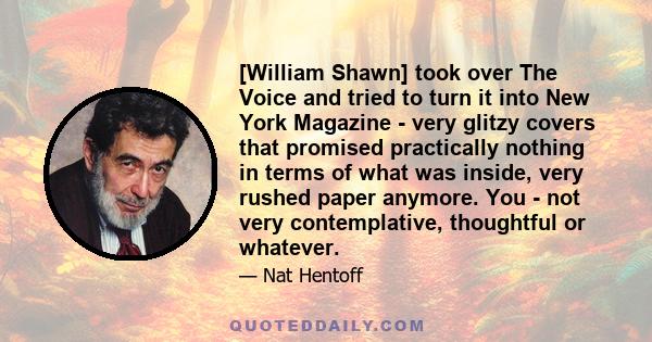 [William Shawn] took over The Voice and tried to turn it into New York Magazine - very glitzy covers that promised practically nothing in terms of what was inside, very rushed paper anymore. You - not very