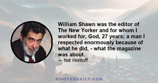 William Shawn was the editor of The New Yorker and for whom I worked for, God, 27 years; a man I respected enormously because of what he did, - what the magazine was about.