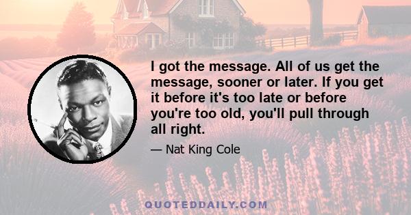 I got the message. All of us get the message, sooner or later. If you get it before it's too late or before you're too old, you'll pull through all right.