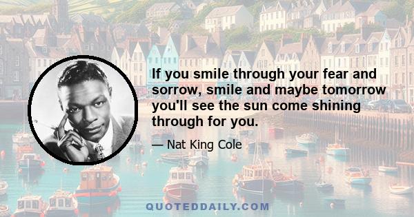 If you smile through your fear and sorrow, smile and maybe tomorrow you'll see the sun come shining through for you.