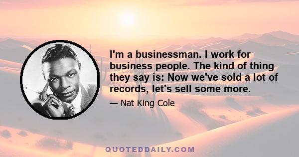 I'm a businessman. I work for business people. The kind of thing they say is: Now we've sold a lot of records, let's sell some more.