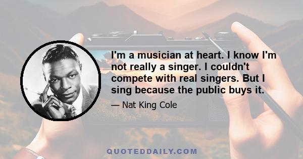 I'm a musician at heart. I know I'm not really a singer. I couldn't compete with real singers. But I sing because the public buys it.