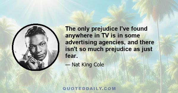 The only prejudice I've found anywhere in TV is in some advertising agencies, and there isn't so much prejudice as just fear.