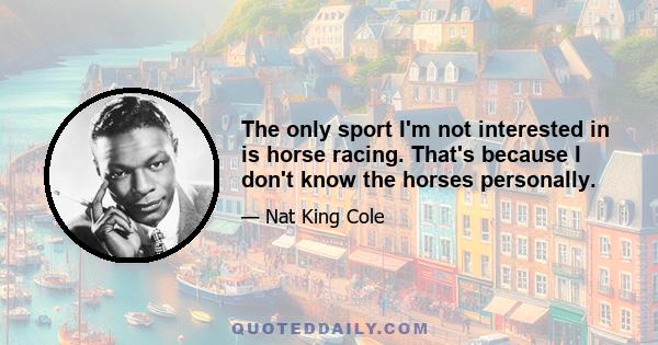 The only sport I'm not interested in is horse racing. That's because I don't know the horses personally.