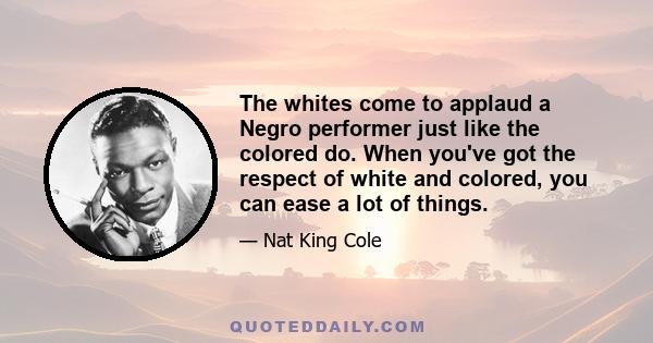 The whites come to applaud a Negro performer just like the colored do. When you've got the respect of white and colored, you can ease a lot of things.