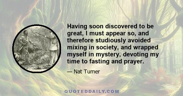 Having soon discovered to be great, I must appear so, and therefore studiously avoided mixing in society, and wrapped myself in mystery, devoting my time to fasting and prayer.