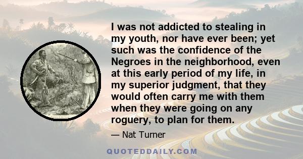 I was not addicted to stealing in my youth, nor have ever been; yet such was the confidence of the Negroes in the neighborhood, even at this early period of my life, in my superior judgment, that they would often carry