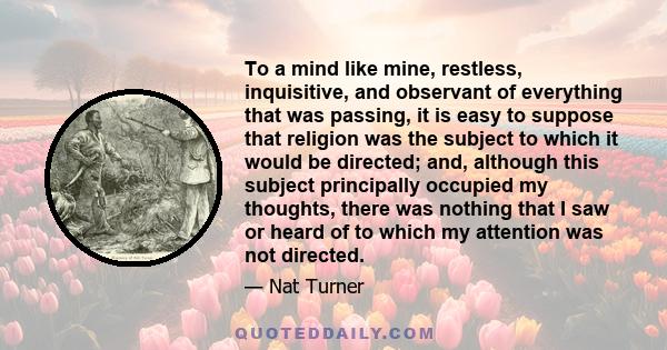 To a mind like mine, restless, inquisitive, and observant of everything that was passing, it is easy to suppose that religion was the subject to which it would be directed; and, although this subject principally