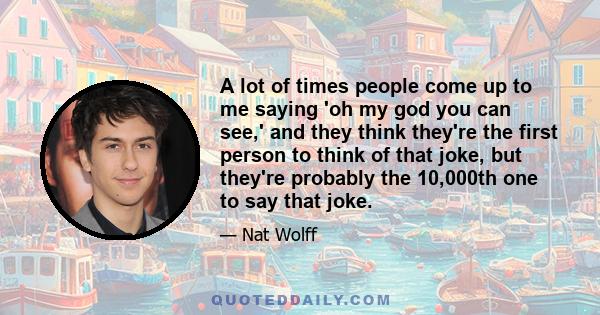 A lot of times people come up to me saying 'oh my god you can see,' and they think they're the first person to think of that joke, but they're probably the 10,000th one to say that joke.