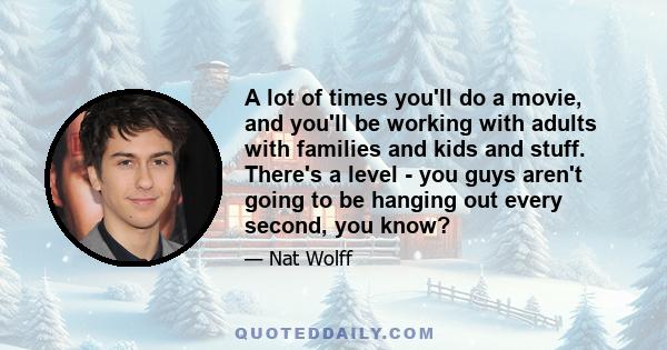 A lot of times you'll do a movie, and you'll be working with adults with families and kids and stuff. There's a level - you guys aren't going to be hanging out every second, you know?