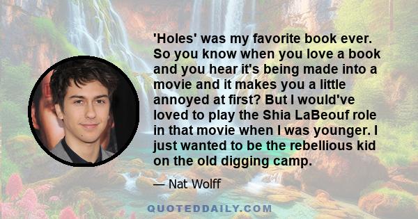 'Holes' was my favorite book ever. So you know when you love a book and you hear it's being made into a movie and it makes you a little annoyed at first? But I would've loved to play the Shia LaBeouf role in that movie