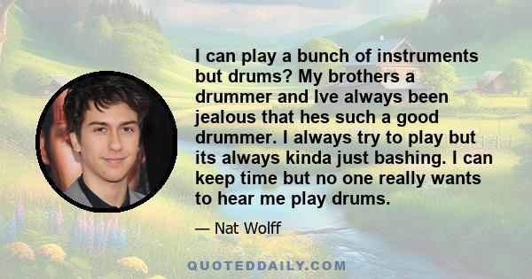 I can play a bunch of instruments but drums? My brothers a drummer and Ive always been jealous that hes such a good drummer. I always try to play but its always kinda just bashing. I can keep time but no one really