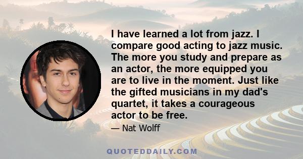 I have learned a lot from jazz. I compare good acting to jazz music. The more you study and prepare as an actor, the more equipped you are to live in the moment. Just like the gifted musicians in my dad's quartet, it