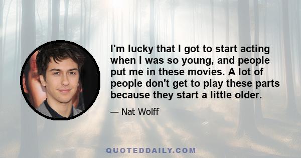 I'm lucky that I got to start acting when I was so young, and people put me in these movies. A lot of people don't get to play these parts because they start a little older.