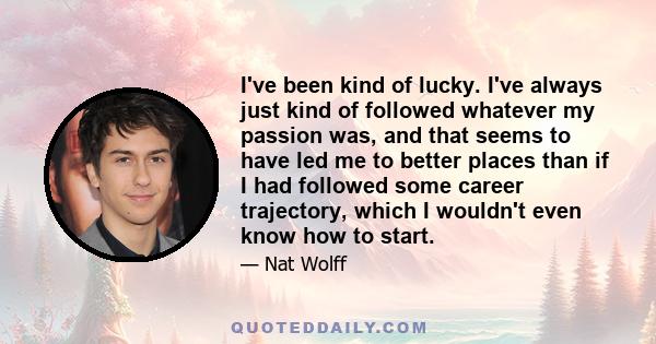 I've been kind of lucky. I've always just kind of followed whatever my passion was, and that seems to have led me to better places than if I had followed some career trajectory, which I wouldn't even know how to start.