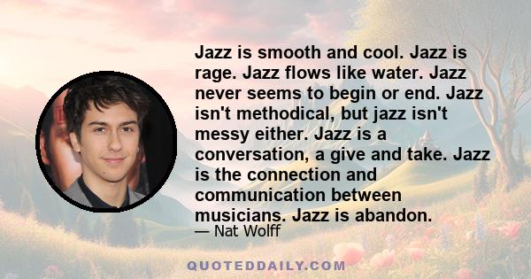 Jazz is smooth and cool. Jazz is rage. Jazz flows like water. Jazz never seems to begin or end. Jazz isn't methodical, but jazz isn't messy either. Jazz is a conversation, a give and take. Jazz is the connection and