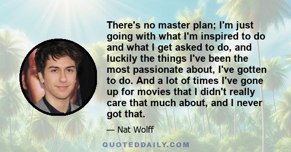 There's no master plan; I'm just going with what I'm inspired to do and what I get asked to do, and luckily the things I've been the most passionate about, I've gotten to do. And a lot of times I've gone up for movies