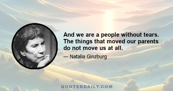 And we are a people without tears. The things that moved our parents do not move us at all.