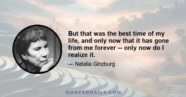 But that was the best time of my life, and only now that it has gone from me forever -- only now do I realize it.