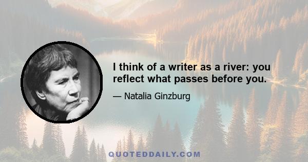 I think of a writer as a river: you reflect what passes before you.