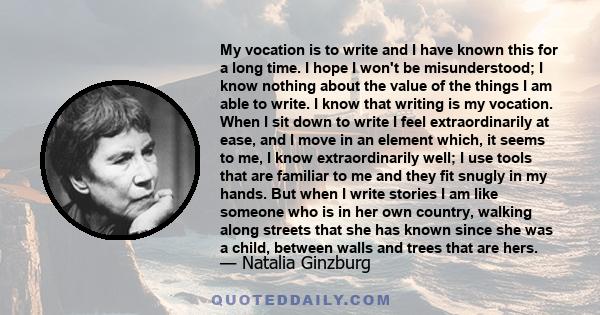 My vocation is to write and I have known this for a long time. I hope I won't be misunderstood; I know nothing about the value of the things I am able to write. I know that writing is my vocation. When I sit down to