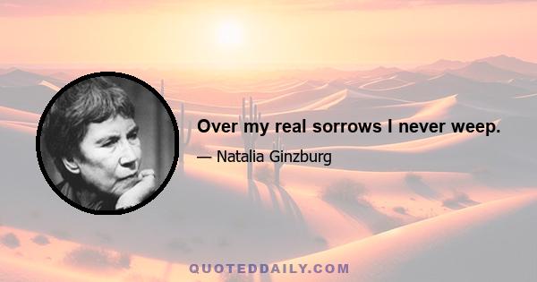 Over my real sorrows I never weep.