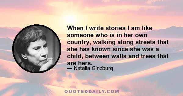 When I write stories I am like someone who is in her own country, walking along streets that she has known since she was a child, between walls and trees that are hers.