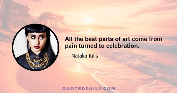 All the best parts of art come from pain turned to celebration.