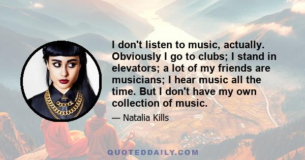 I don't listen to music, actually. Obviously I go to clubs; I stand in elevators; a lot of my friends are musicians; I hear music all the time. But I don't have my own collection of music.