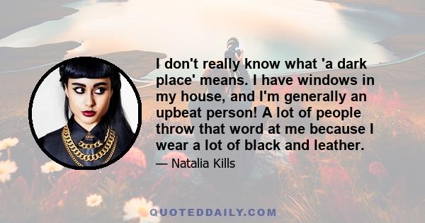 I don't really know what 'a dark place' means. I have windows in my house, and I'm generally an upbeat person! A lot of people throw that word at me because I wear a lot of black and leather.