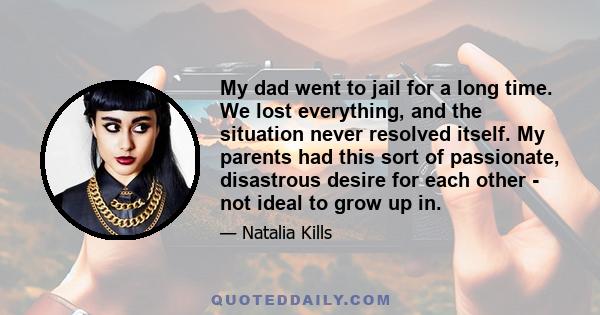 My dad went to jail for a long time. We lost everything, and the situation never resolved itself. My parents had this sort of passionate, disastrous desire for each other - not ideal to grow up in.