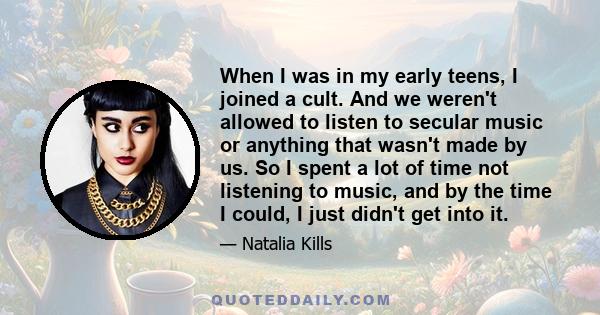 When I was in my early teens, I joined a cult. And we weren't allowed to listen to secular music or anything that wasn't made by us. So I spent a lot of time not listening to music, and by the time I could, I just