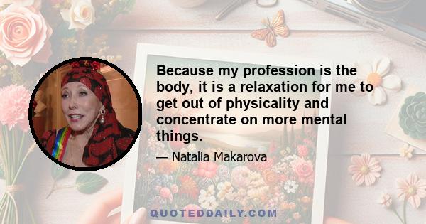 Because my profession is the body, it is a relaxation for me to get out of physicality and concentrate on more mental things.