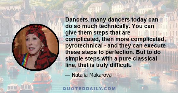 Dancers, many dancers today can do so much technically. You can give them steps that are complicated, then more complicated, pyrotechnical - and they can execute these steps to perfection. But to do simple steps with a