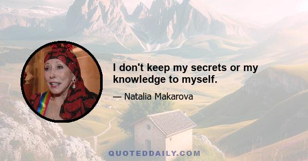 I don't keep my secrets or my knowledge to myself.