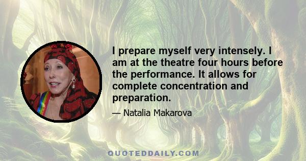 I prepare myself very intensely. I am at the theatre four hours before the performance. It allows for complete concentration and preparation.