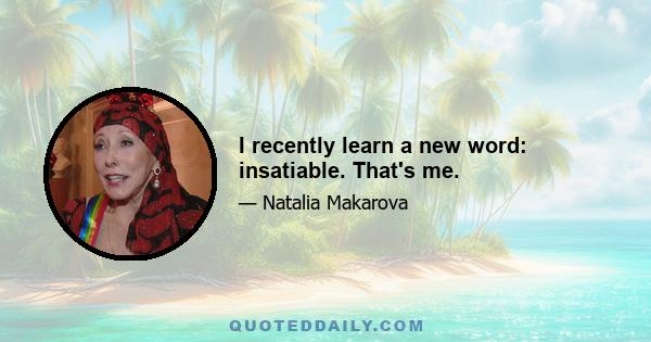 I recently learn a new word: insatiable. That's me.