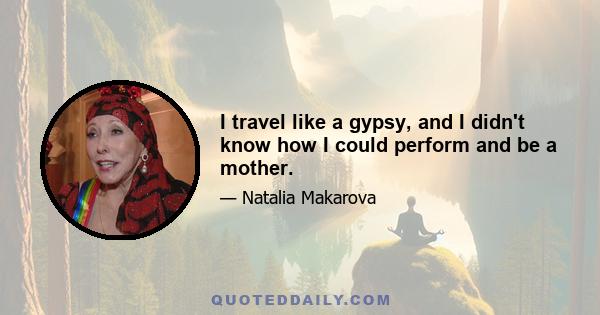 I travel like a gypsy, and I didn't know how I could perform and be a mother.