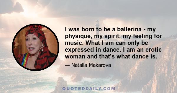 I was born to be a ballerina - my physique, my spirit, my feeling for music. What I am can only be expressed in dance. I am an erotic woman and that's what dance is.