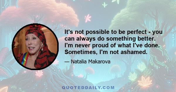 It's not possible to be perfect - you can always do something better. I'm never proud of what I've done. Sometimes, I'm not ashamed.