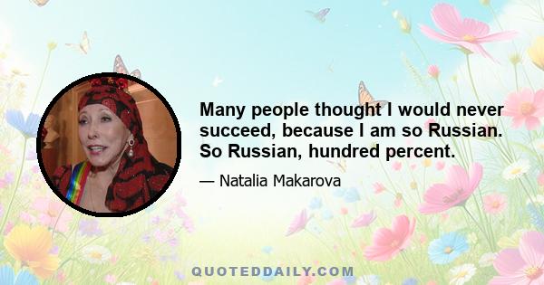 Many people thought I would never succeed, because I am so Russian. So Russian, hundred percent.