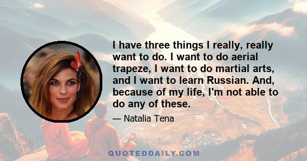 I have three things I really, really want to do. I want to do aerial trapeze, I want to do martial arts, and I want to learn Russian. And, because of my life, I'm not able to do any of these.