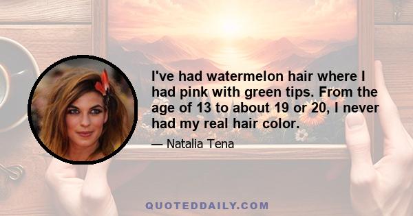 I've had watermelon hair where I had pink with green tips. From the age of 13 to about 19 or 20, I never had my real hair color.