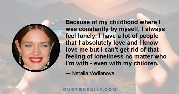 Because of my childhood where I was constantly by myself, I always feel lonely. I have a lot of people that I absolutely love and I know love me but I can't get rid of that feeling of loneliness no matter who I'm with - 