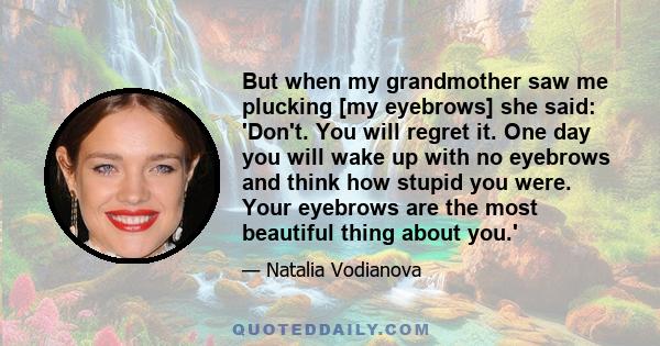 But when my grandmother saw me plucking [my eyebrows] she said: 'Don't. You will regret it. One day you will wake up with no eyebrows and think how stupid you were. Your eyebrows are the most beautiful thing about you.'