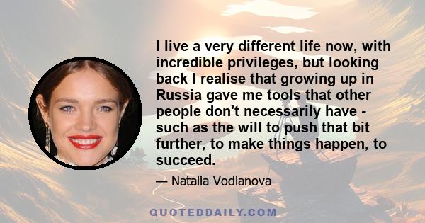 I live a very different life now, with incredible privileges, but looking back I realise that growing up in Russia gave me tools that other people don't necessarily have - such as the will to push that bit further, to