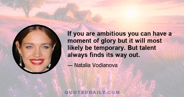 If you are ambitious you can have a moment of glory but it will most likely be temporary. But talent always finds its way out.