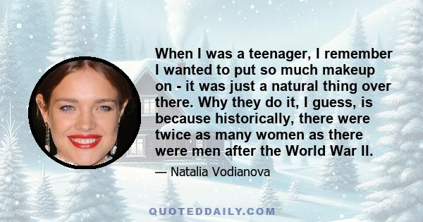 When I was a teenager, I remember I wanted to put so much makeup on - it was just a natural thing over there. Why they do it, I guess, is because historically, there were twice as many women as there were men after the